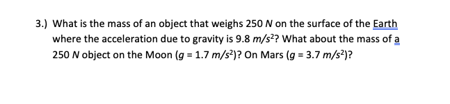 What is the mass of an object that weighs 250 N on the surface of the Earth
where the acceleration due to gravity is 9.8 m/s²? What about the mass of a
250 N object on the Moon (g = 1.7 m/s?)? On Mars (g = 3.7 m/s²)?
