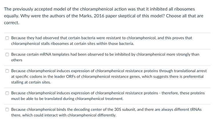 The previously accepted model of the chloramphenicol action was that it inhibited all ribosomes
equally. Why were the authors of the Marks, 2016 paper skeptical of this model? Choose all that are
correct.
Because they had observed that certain bacteria were resistant to chloramphenicol, and this proves that
chloramphenicol stalls ribosomes at certain sites within those bacteria.
Because certain MRNA templates had been observed to be inhibited by chloramphenicol more strongly than
others
Because chloramphenicol induces expression of chloramphenicol resistance proteins through translational arrest
at specific codons in the leader ORFS of chloramphenicol resistance genes, which suggests there is preferential
stalling at certain sites.
Because chloramphenicol induces expression of chloramphenicol resistance proteins - therefore, these proteins
must be able to be translated during chloramphenicol treatment.
Because chloramphenicol binds the decoding center of the 30S subunit, and there are always different tRNAS
there, which could interact with chloramphenicol differently.
