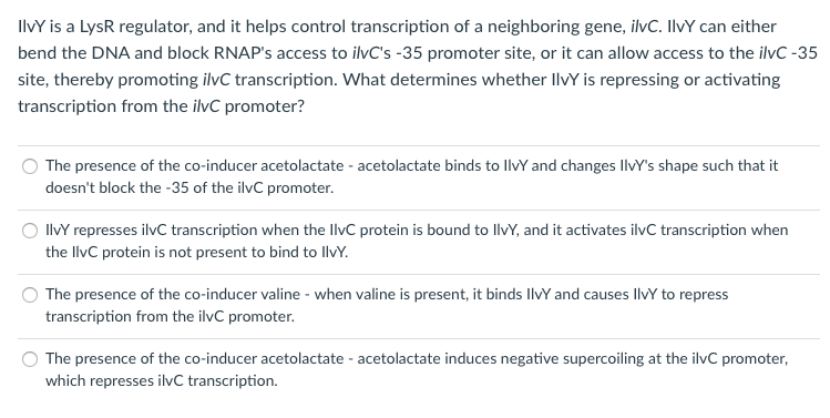 IlvY is a LysR regulator, and it helps control transcription of a neighboring gene, ilvC. IlvY can either
bend the DNA and block RNAP's access to ilvC's -35 promoter site, or it can allow access to the ilvC -35
site, thereby promoting ilvC transcription. What determines whether IlvY is repressing or activating
transcription from the ilvC promoter?
The presence of the co-inducer acetolactate - acetolactate binds to llvY and changes IlvY's shape such that it
doesn't block the -35 of the ilvC promoter.
IlvY represses ilvC transcription when the llvC protein is bound to llvY, and it activates ilvC transcription when
the llvC protein is not present to bind to llvY.
The presence of the co-inducer valine - when valine is present, it binds llvY and causes llvY to repress
transcription from the ilvC promoter.
The presence of the co-inducer acetolactate - acetolactate induces negative supercoiling at the ilvC promoter,
which represses ilvC transcription.
