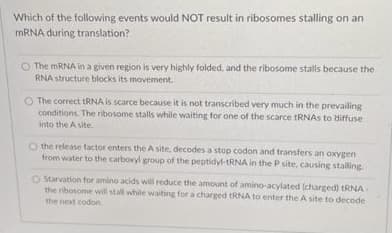 Which of the following events would NOT result in ribosomes stalling on an
MRNA during translation?
The MRNA in a given region is very highly folded, and the ribosome stalls because the
RNA structure blocks its movement.
O The correct tRNA is scarce because it is not transcribed very much in the prevailing
conditions. The ribosome stalls while waiting for one of the scarce tRNAS to diffuse
into the A site.
O the release tactor enters the A site, decodes a stop codon and transfers an oxxYgen
from water to the carboxyl group of the peptidyl-tRNA in the P site, causing stalling
O Starvation for amino acids will reduce the amount of amino-acylated (charged) tRNA
the ribosome will stall while waiting for a charged tRNA to enter the A site to decode
the next codon
