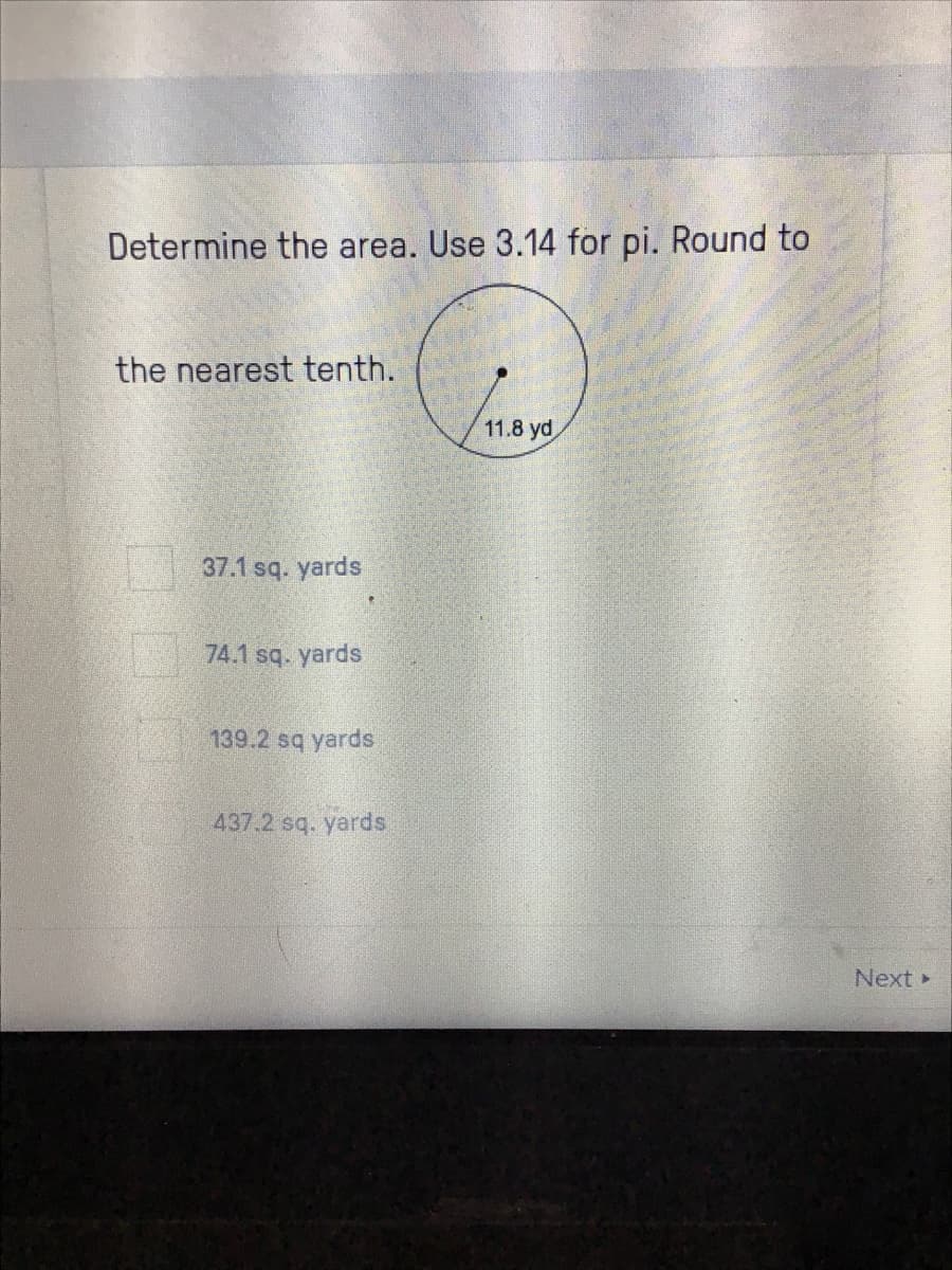 Determine the area. Use 3.14 for pi. Round to
the nearest tenth.
11.8 yd
37.1 sq. yards
74.1 sq. yards
139.2 sq yards
437.2 sq. yards
Next
