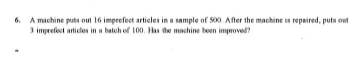 6. A machine puts out 16 imprefect articles in a sample of 500. After the machine is repaired, puts out
3 imprefect articles in a batch of 100. Has the machine been improved?
