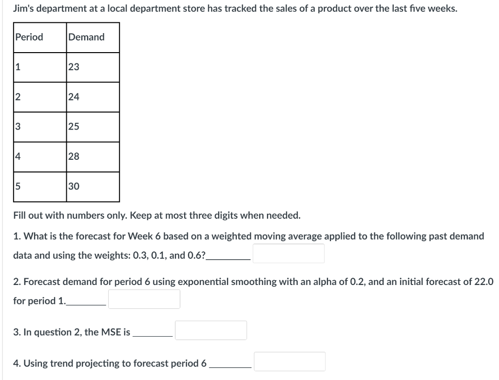 Jim's department at a local department store has tracked the sales of a product over the last fıve weeks.
Period
Demand
1
23
24
3
25
4
28
5
30
Fill out with numbers only. Keep at most three digits when needed.
1. What is the forecast for Week 6 based on a weighted moving average applied to the following past demand
data and using the weights: 0.3, 0.1, and 0.6?
2. Forecast demand for period 6 using exponential smoothing with an alpha of 0.2, and an initial forecast of 22.0
for period 1.
3. In question 2, the MSE is
4. Using trend projecting to forecast period 6
