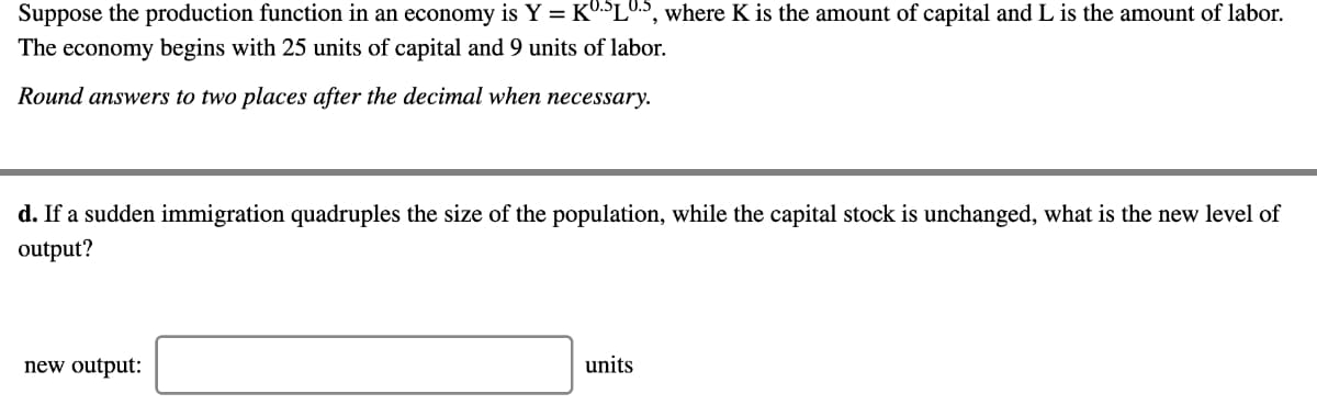 Suppose the production function in an economy is Y = KU.SLU.S, where K is the amount of capital and L is the amount of labor.
The economy begins with 25 units of capital and 9 units of labor.
Round answers to two places after the decimal when necessary.
d. If a sudden immigration quadruples the size of the population, while the capital stock is unchanged, what is the new level of
output?
new output:
units
