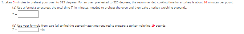 It takes 5 minutes to preheat your oven to 325 degrees. For an oven preheated to 325 degrees, the recommended cooking time for a turkey is about 16 minutes per pound.
(a) Use a formula to express the total time 7, in minutes, needed to preheat the oven and then bake a turkey weighing p pounds.
T=
(b) Use your formula from part (a) to find the approximate time required to prepare a turkey weighing 19 pounds.
T=
min