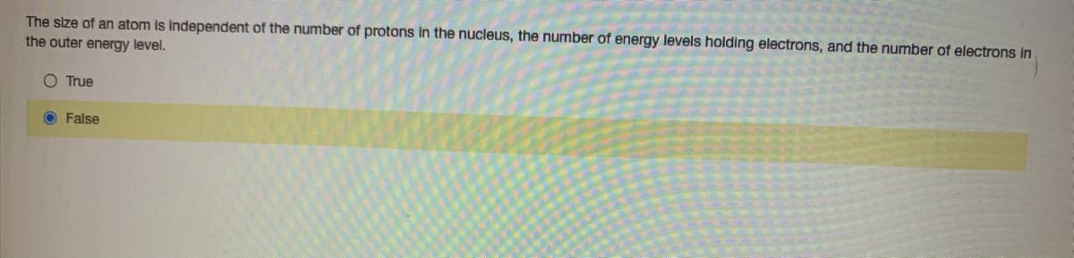 The size of an atom is independent of the number of protons in the nucleus, the number of energy levels holding electrons, and the number of electrons in
the outer energy level.
O True
O False
