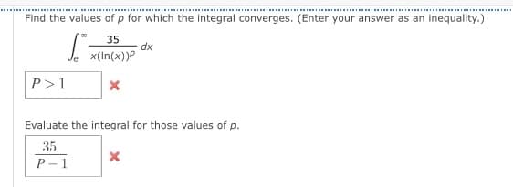 Find the values of p for which the integral converges. (Enter your answer as an inequality.)
35
dx
x(In(x))P
P>1
Evaluate the integral for those values of p.
35
P - 1
