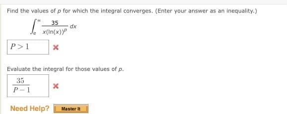 Find the values of p for which the integral converges. (Enter your answer as an inequality.)
35
dx
| x(In(x))
P>1
Evaluate the integral for those values of p.
35
P- 1
Need Help?
Master It
