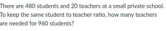 There are 480 students and 20 teachers at a small private school.
To keep the same student to teacher ratio, how many teachers
are needed for 960 students?