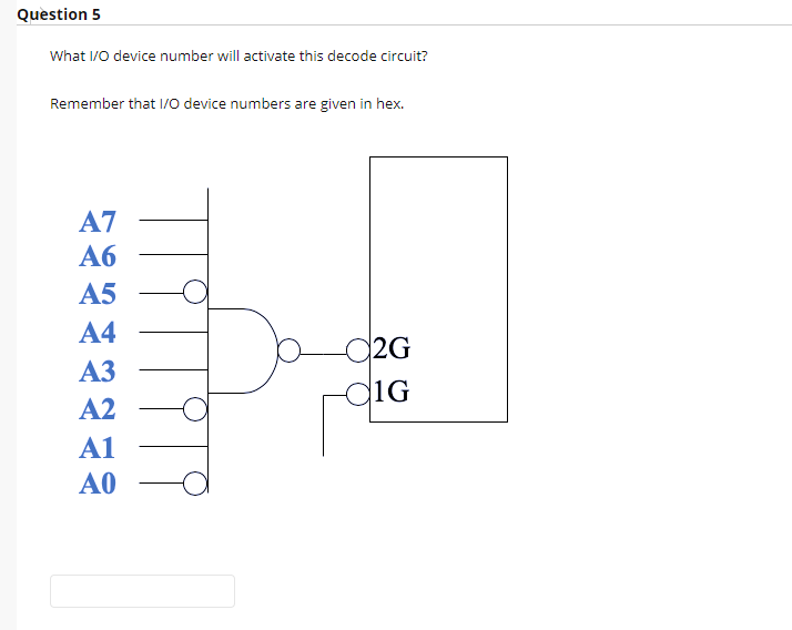 Question 5
What I/0 device number will activate this decode circuit?
Remember that I/O device numbers are given in hex.
A7
Аб
А5
A4
C2G
1G
АЗ
A2
A1
A0
