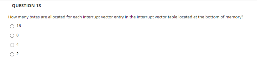 QUESTION 13
How many bytes are allocated for each interrupt vector entry in the interrupt vector table located at the bottom of memory?
O 16
O 2
