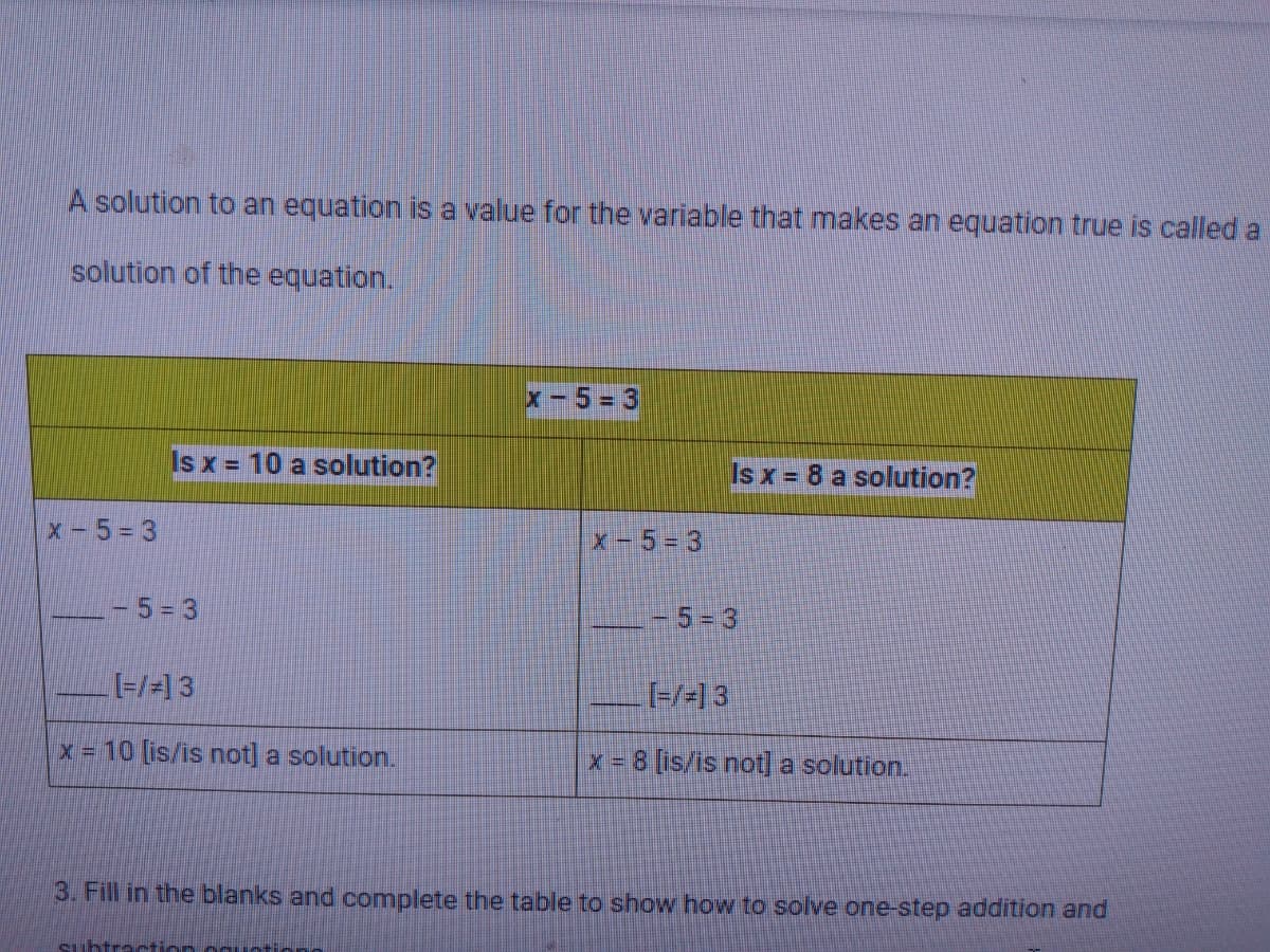 A solution to an equation is a value for the variable that makes an equation true is called a
solution of the equation.
x-5 = 3
Is x = 10 a solution?
Is x = 8 a solution?
x-5= 3
X-5= 3
5= 3
5-3
[-/-1 3
x 10 [is/is not] a solution.
x = 8 [is/is not] a solution.
3. Fill in the blanks and complete the table to show how to solve one-step addition and
Suhtratio

