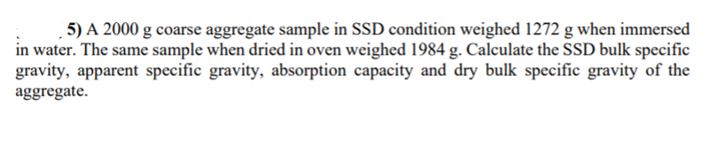 5) A 2000 g coarse aggregate sample in SSD condition weighed 1272 g when immersed
in water. The same sample when dried in oven weighed 1984 g. Calculate the SSD bulk specific
gravity, apparent specific gravity, absorption capacity and dry bulk specific gravity of the
aggregate.
