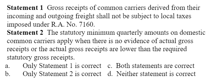 Statement 1 Gross receipts of common carriers derived from their
incoming and outgoing freight shall not be subject to local taxes
imposed under R.A. No. 7160.
Statement 2 The statutory minimum quarterly amounts on domestic
common carriers apply when there is no evidence of actual gross
receipts or the actual gross receipts are lower than the required
statutory gross receipts.
Only Statement 1 is correct c. Both statements are correct
Only Statement 2 is correct d. Neither statement is correct
а.
b.
