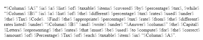 "SColumn$ SAS" Sis$ $a$ $list$ $ofs Staxable$ Sitems$ $covered$ Sby$ $percentage$ StaxS, Swhile$
"SColumn$ $BS* $is$ $a$ $list$ Sof$ $the$ $different$ Spercentage$ $tax$ $rates$ Sused$ SunderS
Sthes $TaxS SCodes. SFindS Sthe$ Sappropriates SpercentageS Stax$ Srate$ $from$ $theS Sdifferents
rates listed$ Sunders "SColumn$ $B$* $and$ $write$ Sunder$ "SAnswers Scolumn$" $the$ $Capital$
$Letters$ Srepresenting$ $the$ Srates$ Sthat SmustS Sbe$ $used$ $to $computes $for$ Sthe$ $correctS
Samount$ Sofs SPercentage$ $TaxS Sof$ $each$ $taxables Sitem$ Sin$ "SColumn$ $A$".
