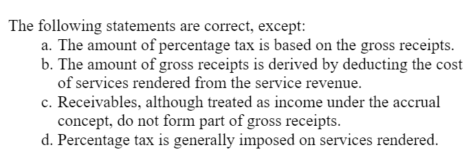 The following statements are correct, except:
a. The amount of percentage tax is based on the gross receipts.
b. The amount of gross receipts is derived by deducting the cost
of services rendered from the service revenue.
c. Receivables, although treated as income under the accrual
concept, do not form part of gross receipts.
d. Percentage tax is generally imposed on services rendered.
