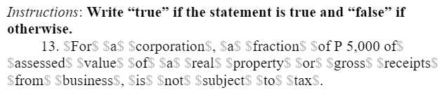 Instructions: Write “true" if the statement is true and “false" if
otherwise.
13. $For$ $a$ $corporation$, $a$ $fraction$ $of P 5,000 of$
Sassessed$ $value$ $of$ $a$ $real$ $property$ $or$ $gross$ $receipts$
$from$ $business$, $is$ $not$ $subject$ $to$ $tax$.
