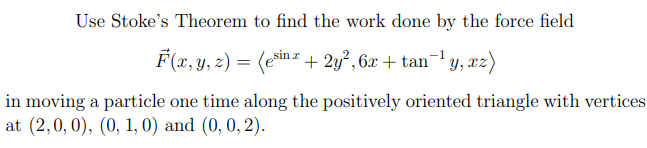 Use Stoke's Theorem to find the work done by the force field
F(x, y, z) = (ein = + 2y², 6x + tan¬1 y, xz)
in moving a particle one time along the positively oriented triangle with vertices
at (2,0, 0), (0, 1, 0) and (0, 0, 2).
