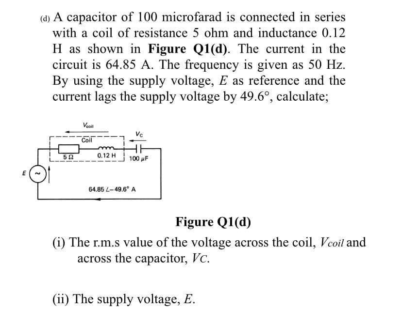 (d) A capacitor of 100 microfarad is connected in series
with a coil of resistance 5 ohm and inductance 0.12
H as shown in Figure Q1(d). The current in the
circuit is 64.85 A. The frequency is given as 50 Hz.
By using the supply voltage, E as reference and the
current lags the supply voltage by 49.6°, calculate;
Veoil
Vc
Coil
52
0.12 H
100 µF
64.85 L-49.6° A
Figure Q1(d)
(i) The r.m.s value of the voltage across the coil, Vcoil and
across the caрасitor, Vc.
(ii) The supply voltage, E.
