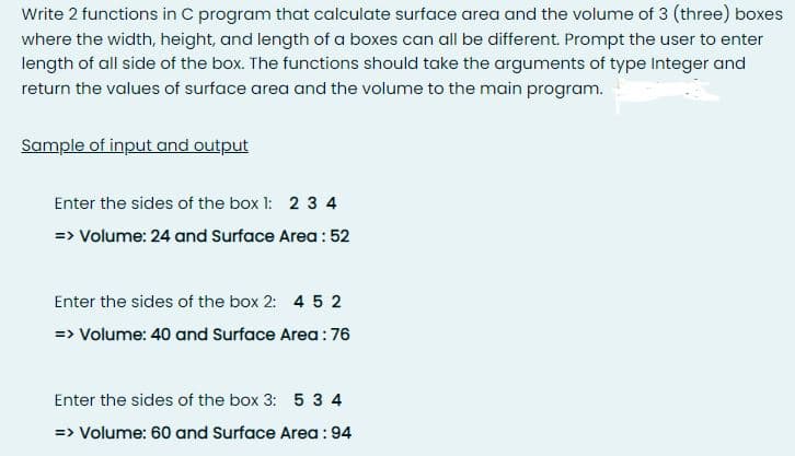 Write 2 functions in C program that calculate surface area and the volume of 3 (three) boxes
where the width, height, and length of a boxes can all be different. Prompt the user to enter
length of all side of the box. The functions should take the arguments of type Integer and
return the values of surface area and the volume to the main program.
Sample of input and output
Enter the sides of the box 1: 2 3 4
=> Volume: 24 and Surface Area : 52
Enter the sides of the box 2: 4 5 2
=> Volume: 40 and Surface Area:76
Enter the sides of the box 3: 5 3 4
=> Volume: 60 and Surface Area : 94
