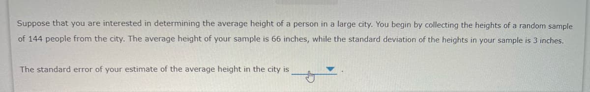 Suppose that you are interested in determining the average height of a person in a large city. You begin by collecting the heights of a random sample
of 144 people from the city. The average height of your sample is 66 inches, while the standard deviation of the heights in your sample is 3 inches.
The standard error of your estimate of the average height in the city is
