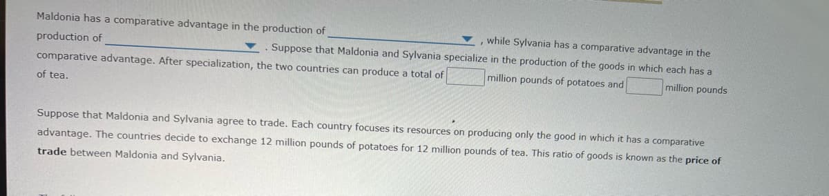 Maldonia has a comparative advantage in the production of
, while Sylvania has a comparative advantage in the
production of
Suppose that Maldonia and Sylvania specialize in the production of the goods in which each has a
comparative advantage. After specialization, the two countries can produce a total of
million pounds of potatoes and
million pounds
of tea.
Suppose that Maldonia and Sylvania agree to trade. Each country focuses its resources on producing only the good in which it has
comparative
advantage. The countries decide to exchange 12 million pounds of potatoes for 12 million pounds of tea. This ratio of goods is known as the price of
trade between Maldonia and Sylvania.
