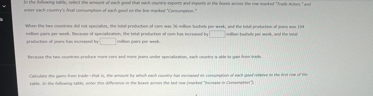 In the following table, select the amount of each good that each country exports and imports in the boxes across the row marked "Trade Action," and
enter each country's final consumption of each good on the line marked "Consumption."
Is
When the two countries did not specialize, the total production of corn was 36 million bushels per week, and the total production of jeans was 104
million pairs per week. Because of specialization, the total production of corn has increased by
million bushels per week, and the total
production of jeans has increased by
million pairs per week.
Because the two countries produce more corn and more jeans under specialization, each country is able to gain from trade.
Calculate the gains from trade-that is, the amount by which each country has increased its consumption of each good relative to the first row of the
table. In the following table, enter this difference in the boxes across the last row (marked "Increase in Consumption").
