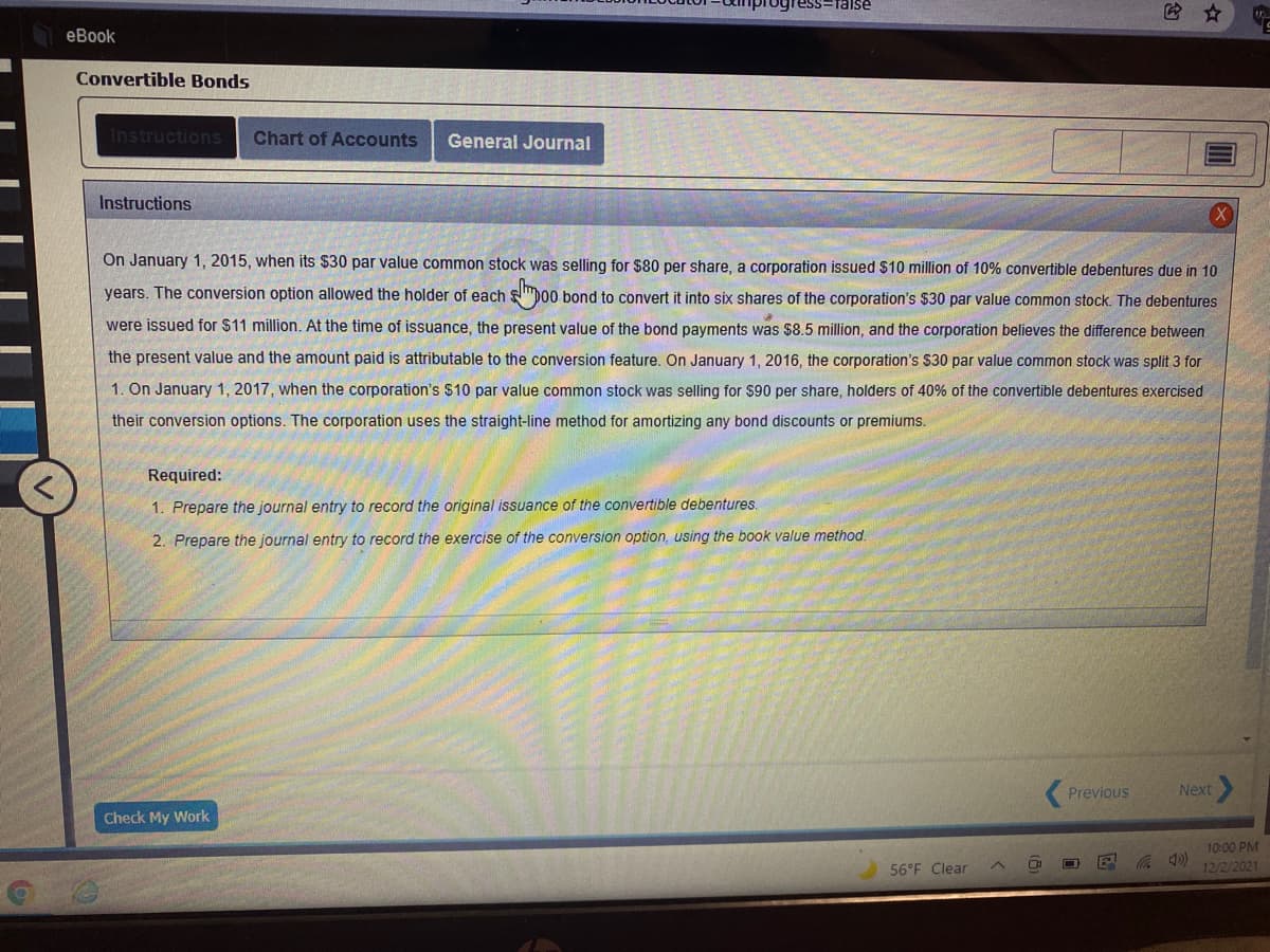 Talse
еВook
Convertible Bonds
Instructions
Chart of Accounts
General Journal
Instructions
On January 1, 2015, when its $30 par value common stock was selling for $80 per share, a corporation issued $10 million of 10% convertible debentures due in 10
years. The conversion option allowed the holder of each
b00 bond to convert it into six shares of the corporation's $30 par value common stock. The debentures
were issued for $11 million. At the time of issuance, the present value of the bond payments was $8.5 million, and the corporation believes the difference between
the present value and the amount paid is attributable to the conversion feature. On January 1, 2016, the corporation's $30 par value common stock was split 3 for
1. On January 1, 2017, when the corporation's $10 par value common stock was selling for $90 per share, holders of 40% of the convertible debentures exercised
their conversion options. The corporation uses the straight-line method for amortizing any bond discounts or premiums.
Required:
1. Prepare the journal entry to record the original issuance of the convertible debentures.
2. Prepare the journal entry to record the exercise of the conversion option, using the book value method.
Previous
Next
Check My Work
10:00 PM
56°F Clear
12/2/2021
