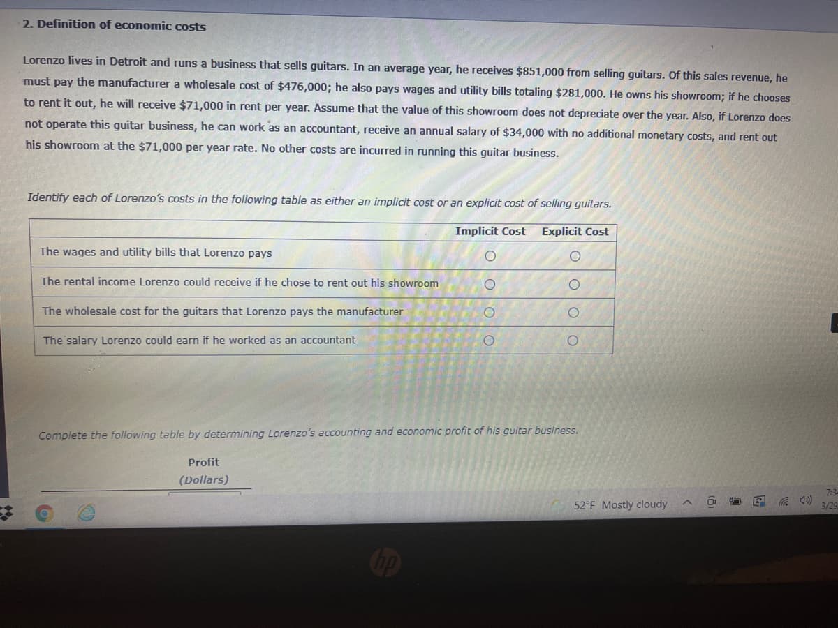 2. Definition of economic costs
Lorenzo lives in Detroit and runs a business that sells guitars. In an average year, he receives $851,000 from selling guitars. Of this sales revenue, he
must pay the manufacturer a wholesale cost of $476,000; he also pays wages and utility bills totaling $281,000. He owns his showroom; if he chooses
to rent it out, he will receive $71,000 in rent per year. Assume that the value of this showroom does not depreciate over the year. Also, if Lorenzo does
not operate this guitar business, he can work as an accountant, receive an annual salary of $34,000 with no additional monetary costs, and rent out
his showroom at the $71,000 per year rate. No other costs are incurred in running this guitar business.
Identify each of Lorenzo's costs in the following table as either an implicit cost or an explicit cost of selling guitars.
Implicit Cost
Explicit Cost
The wages and utility bills that Lorenzo pays
The rental income Lorenzo could receive if he chose to rent out his showroom
The wholesale cost for the guitars that Lorenzo pays the manufacturer
The salary Lorenzo could earn if he worked as an accountant
Complete the following table by determining Lorenzo's accounting and economic profit of his guitar business.
Profit
(Dollars)
7:3
52°F Mostly cloudy
の
3/29
