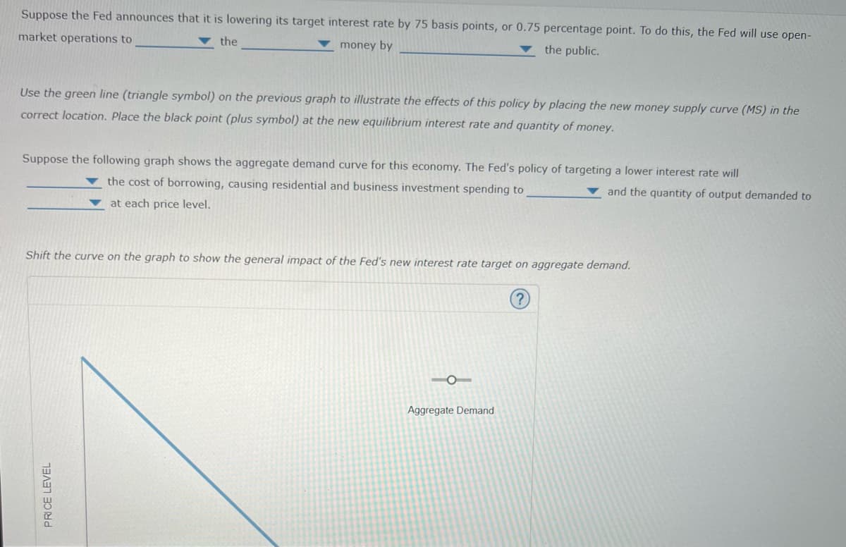 Suppose the Fed announces that it is lowering its target interest rate by 75 basis points, or 0.75 percentage point. To do this, the Fed will use open-
market operations to
the
money by
the public.
Use the green line (triangle symbol) on the previous graph to illustrate the effects of this policy by placing the new money supply curve (MS) in the
correct location. Place the black point (plus symbol) at the new equilibrium interest rate and quantity of money.
Suppose the following graph shows the aggregate demand curve for this economy. The Fed's policy of targeting a lower interest rate will
the cost of borrowing, causing residential and business investment spending to
and the quantity of output demanded to
at each price level.
Shift the curve on the graph to show the general impact of the Fed's new interest rate target on aggregate demand.
Aggregate Demand
PRICE LEVEL