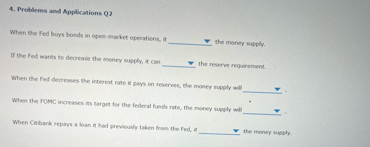 4. Problems and Applications Q2
When the Fed buys bonds in open-market operations, it
the money supply.
If the Fed wants to decrease the money supply, it can
the reserve requirement.
When the Fed decreases the interest rate it pays on reserves, the money supply will
When the FOMC increases its target for the federal funds rate, the money supply will
When Citibank repays a loan it had previously taken from the Fed, it
the money supply.