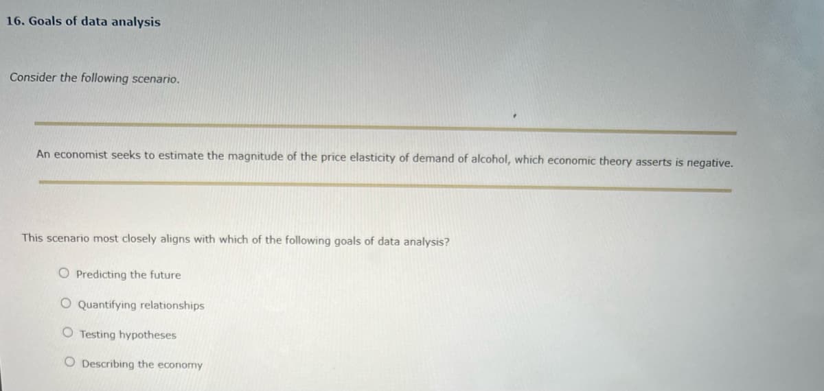 16. Goals of data analysis
Consider the following scenario.
An economist seeks to estimate the magnitude of the price elasticity of demand of alcohol, which economic theory asserts is negative.
This scenario most closely aligns with which of the following goals of data analysis?
O Predicting the future
O Quantifying relationships
O Testing hypotheses
O Describing the economy