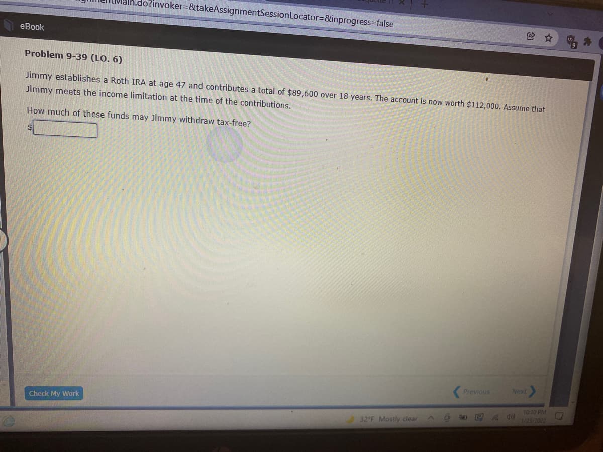 o?invoker=&takeAssignmentSessionLocator=&inprogress=false
它☆
еBook
Problem 9-39 (LO. 6)
Jimmy establishes a Roth IRA at age 47 and contributes a total of $89,600 over 18 years. The account is now worth $112,000. Assume that
Jimmy meets the income limitation at the time of the contributions.
How much of these funds may Jimmy withdraw tax-free?
Previous
Next
Check My Work
10:10 PM
1/23/2022
32 F Mostly clear
