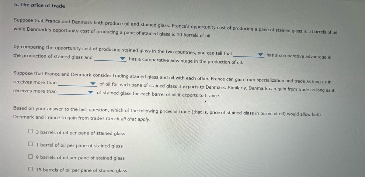 5. The price of trade
Suppose that France and Denmark both produce oil and stained glass. France's opportunity cost of producing a pane of stained glass is 5 barrels of oil
while Denmark's opportunity cost of producing a pane of stained glass is 10 barrels of oil.
By comparing the opportunity cost of producing stained glass in the two countries, you can tell that
v has a comparative advantage in
the production of stained glass and
has a comparative advantage in the production of oil.
Suppose that France and Denmark consider trading stained glass and oil with each other. France can gain from specialization and trade as long as it
receives more than
of oil for each pane of stained glass it exports to Denmark. Similarly, Denmark can gain from trade as long as it
receives more than
of stained glass for each barrel of oil it exports to France.
Based on your answer to the last question, which of the following prices of trade (that is, price of stained glass in terms of oil) would allow both
Denmark and France to gain from trade? Check all that apply.
O 3 barrels of oil per pane of stained glass
O 1 barrel of oil per pane of stained glass
O 9 barrels of oil per pane of stained glass
O 15 barrels of oil per pane of stained glass
