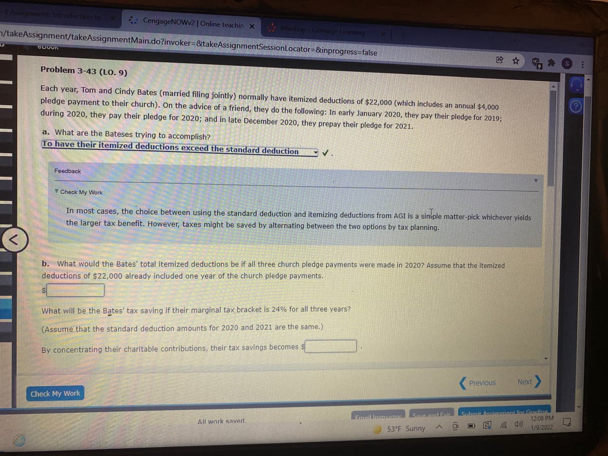 Assgament: Introduction to
* CengageNOWv2 | Online teachin x
* Mindfap-Cenqage Leaming
n/takeAssignment/takeAssignmentMain.do?invoker=&takeAssignmentSessionLocator=&inprogress=false
它 ☆
Problem 3-43 (LO. 9)
Each year, Tom and Cindy Bates (married filing jointly) normally have itemized deductions of $22,000 (which includes an annual $4,000
pledge payment to their church). On the advice of a friend, they do the following: In early January 2020, they pay their pledge for 2019;
during 2020, they pay their pledge for 2020; and in late December 2020, they prepay their pledge for 2021.
a. What are the Bateses trying to accomplish?
To have their itemized deductions exceed the standard deduction
Feedback
V Check My Work
In most cases, the choice between using the standard deduction and itemizing deductions from AGI is a sinple matter-pick whichever yields
the larger tax benefit. However, taxes might be saved by alternating between the two options by tax planning.
b. What would the Bates' total itemized deductions be if all three church pledge payments were made in 2020? Assume that the itemized
deductions of $22,000 already included one year of the church pledge payments.
What will be the Bates' tax saving if their marginal tax bracket is 24% for all three years?
(Assume that the standard deduction amounts for 2020 and 2021 are the same.)
By concentrating their charitable contributions, their
savings becomes $
Previous
Next
Check My Work
Submit Assianment for Grading
12:08 PM
Ermail
Save and Evit
uctor
All work saved.
53°F Sunny
1/9/2022
