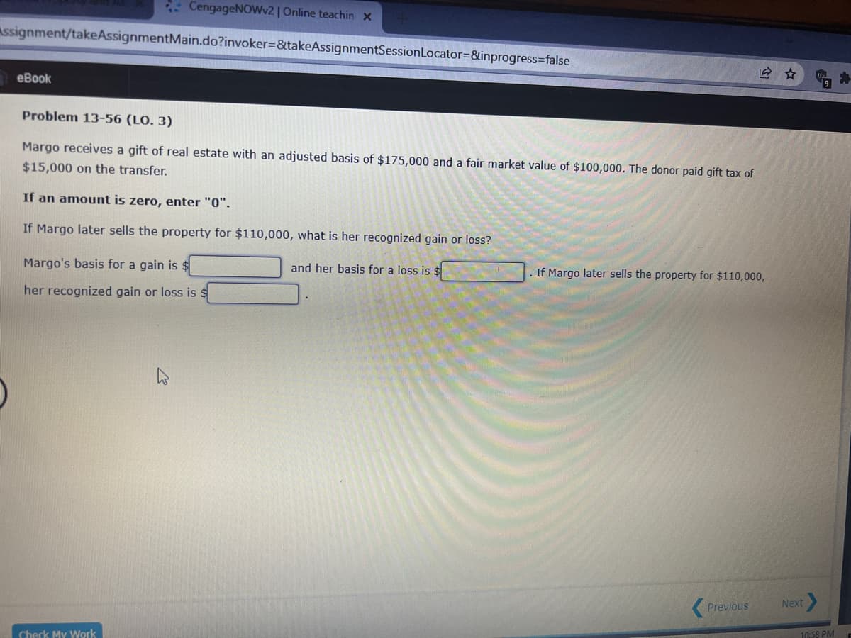 * CengageNOWv2 | Online teachin x
Assignment/takeAssignmentMain.do?invoker=&takeAssignmentSessionLocator=&inprogress=false
еВook
Problem 13-56 (LO. 3)
Margo receives a gift of real estate with an adjusted basis of $175,000 and a fair market value of $100,000. The donor paid gift tax of
$15,000 on the transfer.
If an amount is zero, enter "0".
If Margo later sells the property for $110,000, what is her recognized gain or loss?
Margo's basis for a gain is $
and her basis for a loss is $
If Margo later sells the property for $110,000,
her recognized gain or loss is $
Next
Previous
10:58 PM
Check My Work
