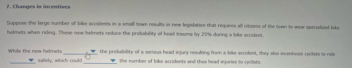 7. Changes in incentives
Suppose the large number of bike accidents in a small town results in new legislation that requires all citizens of the town to wear specialized bike
helmets when riding. These new helmets reduce the probability of head trauma by 25% during a bike accident.
While the new helmets
the probability of a serious head injury resulting from a bike accident, they also incentivize cyclists to ride
safely, which could
the number of bike accidents and thus head injuries to cyclists.
