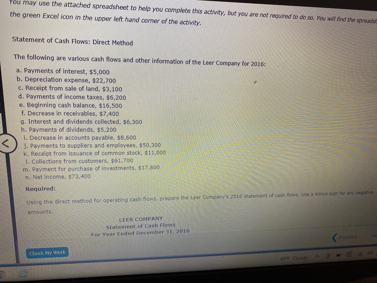 You may use the attached spreadsheet to help you complete this activity, but you are not required to do so. You will find the spreadsh
the green Excel icon in the upper left hand corner of the activity.
Statement of Cash Flows: Direct Method
The following are various cash flows and other information of the Leer Company for 2016:
a. Payments of interest, $5,000
b. Depreciation expense, $22,700
c. Receipt from sale of land, $3,100
d. Payments of income taxes, $6,200
e. Beginning cash balance, $16,500
f. Decrease in receivables, $7,400
g. Interest and dividends collected, $6,300
h. Payments of dividends, $5,200
i. Decrease in accounts payable, $8,600
j. Payments to suppliers
k. Receipt from issuance of common stock, $11,000
employees, $50,300
1. Collections from customers, $61,700
m. Payment for purchase of investments, $17,800
n. Net income, $73,400
Required:
Using the direct method for operating cash flows, prepare the Leer Company's 2016 statement of cash flows. Use a minus sign for any negative
amounts.
LEER COMPANY
Statement of Cash Flows
For Year Ended December 31, 2016
Ne
Previous
Check My Work
49 F Cloudy
