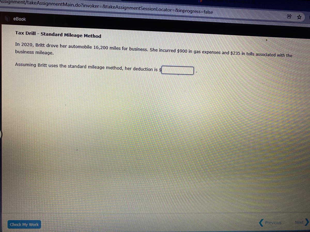 Assignment/takeAssignmentMain.do?invoker=&takeAssignmentSessionLocator=&inprogress=false
eBook
Tax Drill - Standard Mileage Method
In 2020, Britt drove her automobile 16,200 miles for business. She incurred $900 in gas expenses and $235 in tolls associated with the
business mileage.
Assuming Britt uses the standard mileage method, her deduction is:
(Previous
Next
Check My Work
