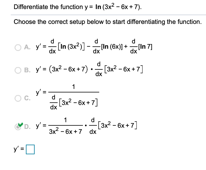 Differentiate the function y = In (3x2 – 6x + 7).
Choose the correct setup below to start differentiating the function.
d
d
d
А. у'
dx
In (3x2)] -lIn (6x)] +
[In 7]
dx
dx
d
O B. y' = (3x2 - 6x + 7) •[3x2 - 6x + 7]
dx
1
y' =
C.
d
dx L3x2 - 6x + 7]
1
d
D. y' =
[3x² - 6x + 7]
3x2 - 6x +7 dx
y'=O
