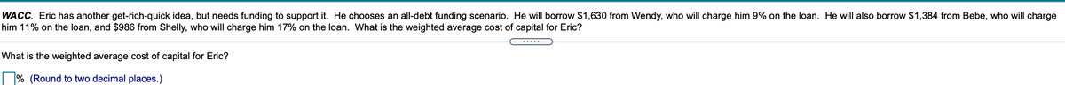 WACC. Eric has another get-rich-quick idea, but needs funding to support it. He chooses an all-debt funding scenario. He will borrow $1,630 from Wendy, who will charge him 9% on the loan. He will also borrow $1,384 from Bebe, who will charge
him 11% on the loan, and $986 from Shelly, who will charge him 17% on the loan. What is the weighted average cost of capital for Eric?
.....
What is the weighted average cost of capital for Eric?
% (Round to two decimal places.)
