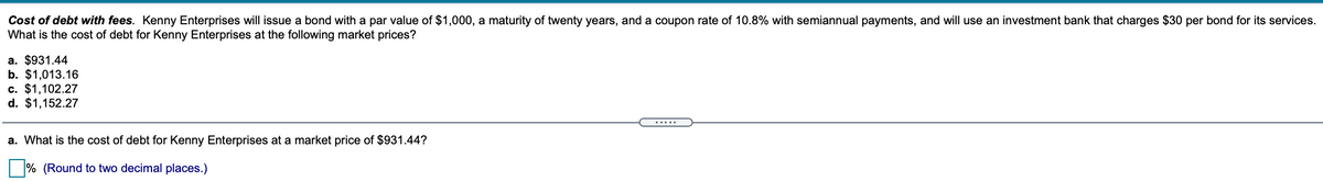 Cost of debt with fees. Kenny Enterprises will issue a bond with a par value of $1,000, a maturity of twenty years, and a coupon rate of 10.8% with semiannual payments, and will use an investment bank that charges $30 per bond for its services.
What is the cost of debt for Kenny Enterprises at the following market prices?
a. $931.44
b. $1,013.16
c. $1,102.27
d. $1,152.27
.....
a. What is the cost of debt for Kenny Enterprises at a market price of $931.44?
|% (Round to two decimal places.)
