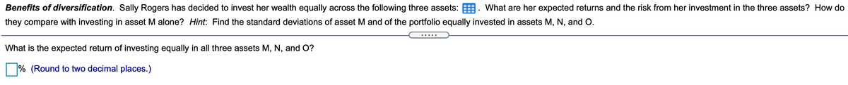 Benefits of diversification. Sally Rogers has decided to invest her wealth equally across the following three assets: E. What are her expected returns and the risk from her investment in the three assets? How do
they compare with investing in asset M alone? Hint: Find the standard deviations of asset M and of the portfolio equally invested in assets M, N, and O.
What is the expected return of investing equally in all three assets M, N, and O?
% (Round to two decimal places.)

