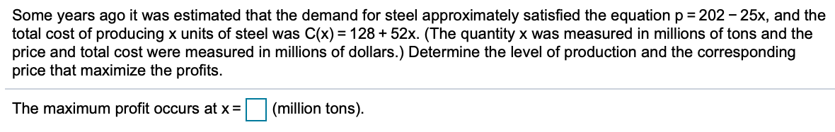 Some years ago it was estimated that the demand for steel approximately satisfied the equation p = 202 - 25x, and the
total cost of producing x units of steel was C(x) = 128 + 52x. (The quantity x was measured in millions of tons and the
price and total cost were measured in millions of dollars.) Determine the level of production and the corresponding
price that maximize the profits.
The maximum profit occurs at x =
(million tons).
