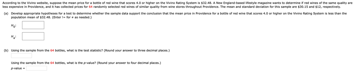 According to the Vivino website, suppose the mean price for a bottle of red wine that scores 4.0 or higher on the Vivino Rating System is $32.48. A New England-based lifestyle magazine wants to determine if red wines of the same quality are
less expensive in Providence, and it has collected prices for 64 randomly selected red wines of similar quality from wine stores throughout Providence. The mean and standard deviation for this sample are $30.15 and $12, respectively.
(a) Develop appropriate hypotheses for a test to determine whether the sample data support the conclusion that the mean price in Providence for a bottle of red wine that scores 4.0 or higher on the Vivino Rating System is less than the
population mean of $32.48. (Enter != for # as needed.)
Ho:
Ha
(b) Using the sample from the 64 bottles, what is the test statistic? (Round your answer to three decimal places.)
Using the sample from the 64 bottles, what is the p-value? (Round your answer to four decimal places.)
p-value =
