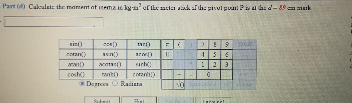 Part (d) Calculate the moment of inertia in kg m2 of the meter stick if the pivot point P is at the d = 89 cm mark.
sin()
cos()
tan()
7
9
HOME
cotan()
asin()
acos()
E 4
atan()
acotan()
sinh()
1
cosh()
tanh()
cotanh()
END
O Degrees O Radians
VO BACKSPACa
CLEAN
Submit
Hint
I give un!
