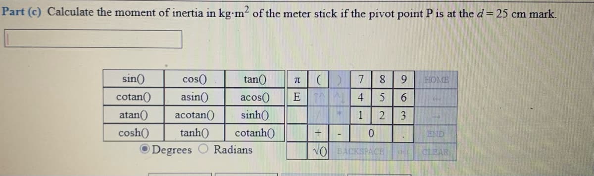 Part (c) Calculate the moment of inertia in kg m2 of the meter stick if the pivot point P is at the d= 25 cm mark.
sin()
cos()
tan()
8
9.
HOME
cotan()
asin()
acos()
E
4
6.
atan()
acotan()
sinh()
1
2.
cosh()
tanh()
cotanh()
END
O Degrees
Radians
VO BACKSPACE
CLEAR
