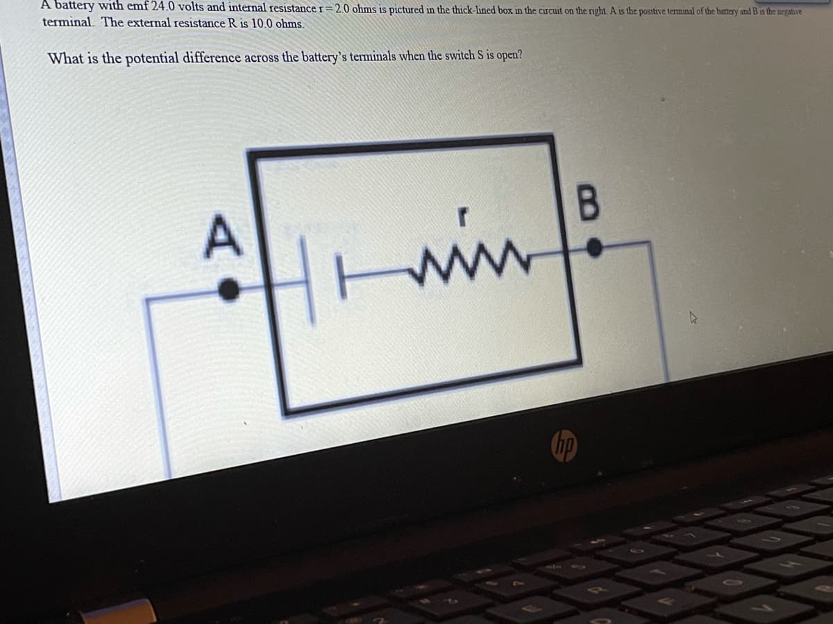 A battery with emf 24.0 volts and internal resistancer=2.0 ohms is pictured in the thick-lined box in the circuit on the right A is the positive terminal of the battery and B is the negative
terminal. The external resistance R is 10.0 ohms.
What is the potential difference across the battery's terminals when the switch S is open?
hp
A•
