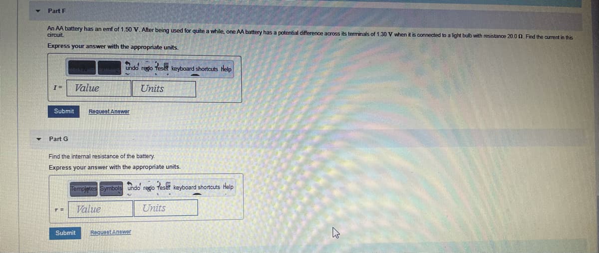 Part F
An AA battery has an emf of 1.50 V. After being used for quite a while, one AA battery has a potential difference across its terminals of 1,30 V when it is connected to a light bulb with resistance 20.0 n.Find the current in this
circuit
Express your answer with the appropriate units.
undo redo Tese keyboard shortcuts Help
Value
Units
Submit
Requeet Anewer
Part G
Find the internal resistance of the battery.
Express your answer with the appropriate units.
Templetes Symbols undo redo Teset keyboard shortcuts help
Value
Units
Submit
Requeet Anewer
