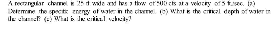 A rectangular channel is 25 ft wide and has a flow of 500 cfs at a velocity of 5 ft./sec. (a)
Determine the specific energy of water in the channel. (b) What is the critical depth of water in
the channel? (c) What is the critical velocity?
